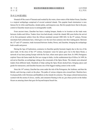 第 7 頁 請記得在答題卷簽名欄位以正楷簽全名 112年學測
共 11 頁 英文考科
- 7 -
第 43 至 46 題為題組
Situated off the coast of Tanzania and washed by the warm, clean waters of the Indian Ocean, Zanzibar
is a tropical archipelago comprised of several scattered islands. This popular beach destination is now
famous for its white sand beaches, slender palms, and turquoise seas. But few people know that in the past,
control of Zanzibar meant access to unimaginable wealth.
From ancient times, Zanzibar has been a trading hotspot, thanks to its location on the trade route
between Arabia and Africa. Traders from Asia had already visited the islands 900 years before the arrival
of its first permanent settlers from the African mainland (around 1000 AD). In the 8th
century, Persian
merchants built settlements here, which grew over the next four centuries into their trading posts. Between
the 12th
and 15th
centuries, trade increased between Arabia, Persia, and Zanzibar, bringing the archipelago
both wealth and power.
During the Age of Exploration, commerce in Zanzibar quickly boomed, largely due to the rise of the
spice trade. At the close of the 15th
century, Europeans’ craze for spices gave rise to the Spice Route, a
network of sea lanes joining Europe with the Far East, where most spices came from. In 1498, Portuguese
explorer Vasco da Gama made the first sea voyage to India, via the southernmost tip of Africa. In 1499, he
arrived at Zanzibar, an archipelago sitting at the crossroads of the Spice Route. The islands soon attracted
traders from different lands. Hundreds of ships sailing the Spice Route docked here, bringing spices and
goods for transaction, and Zanzibar became one of the biggest trading centers in the world.
Since the 16th
century, Zanzibar has come under the rule of the Portuguese, the Arabians, and then the
British, each leaving a mark on the place. The paths of various religions also crossed here: Muslims have
lived peacefully with Christians and Buddhists on the islands for centuries. The unique cultural intersections,
scented with the aroma of cloves, vanilla, and cinnamon floating in the air, give these jewels on the Indian
Ocean an amazing charm that goes far beyond tropical beach fun.
 