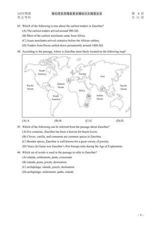 112年學測 請記得在答題卷簽名欄位以正楷簽全名 第 8 頁
英 文 考 科 共 11 頁
- 8 -
43. Which of the following is true about the earliest traders in Zanzibar?
(A) The earliest traders arrived around 900 AD.
(B) Most of the earliest merchants came from Africa.
(C) Asian merchants arrived centuries before the African settlers.
(D) Traders from Persia settled down permanently around 1000 AD.
44. According to the passage, where is Zanzibar most likely located on the following map?
(A) A (B) B (C) C (D) D
45. Which of the following can be inferred from the passage about Zanzibar?
(A) For centuries, Zanzibar has been a heaven for beach lovers.
(B) Cloves, vanilla, and cinnamon are common spices in Zanzibar.
(C) Besides spices, Zanzibar is well known for a great variety of jewelry.
(D) Vasco da Gama was Zanzibar’s first foreign ruler during the Age of Exploration.
46. Which set of words is used in the passage to refer to Zanzibar?
(A) islands, settlements, posts, crossroads
(B) islands, posts, jewels, destination
(C) archipelago, islands, jewels, destination
(D) archipelago, settlements, paths, islands
North
America
Pacific
Ocean
Atlantic
Ocean
Europe
South
America
Africa
Asia
Indian
Ocean
Pacific
Ocean
○
B
○
C
○
D
○
A
 