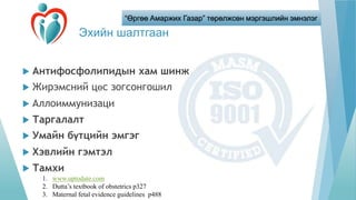 “Өргөө Амаржих Газар” төрөлжсөн мэргэшлийн эмнэлэг
Эхийн шалтгаан
 Антифосфолипидын хам шинж
 Жирэмсний цөс зогсонгошил
 Аллоиммунизаци
 Таргалалт
 Умайн бүтцийн эмгэг
 Хэвлийн гэмтэл
 Тамхи
1. www.uptodate.com
2. Dutta’s textbook of obstetrics p327
3. Maternal fetal evidence guidelines p488
 