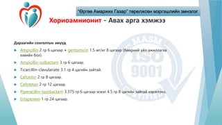 “Өргөө Амаржих Газар” төрөлжсөн мэргэшлийн эмнэлэг
Хориоамнионит - Авах арга хэмжээ
Дараагийн сонголтын эмүүд
 Ampicillin 2 гр 6 цагаар + gentamicin 1.5 мг/кг 8 цагаар (бөөрний үйл ажиллагаа
хэвийн бол).
 Ampicillin-sulbactam 3 гр 6 цагаар.
 Ticarcillin-clavulanate 3.1 гр 4 цагийн зайтай.
 Cefoxitin 2 гр 8 цагаар.
 Cefotetan 2 гр 12 цагаар.
 Piperacillin-tazobactam 3.375 гр 6 цагаар эсвэл 4.5 гр 8 цагийн зайтай хэрэглэнэ.
 Ertapenem 1 гр 24 цагаар.
 