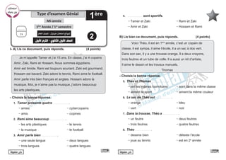 ً‫ا‬‫متفوق‬ ‫كن‬ ً‫ا‬‫متفوق‬ ‫كن‬
I- A) Lis ce document, puis réponds. 			 (4 points)
Je m’appelle Tamer et j’ai 15 ans. En classe, j’ai 4 copains
Amir, Zaki, Rami et Hossam. Nous sommes égyptiens.
Amir est timide. Rami est toujours souriant. Zaki est gourmand.
Hossam est bavard. Zaki adore le tennis. Rami aime le football.
Amir parle très bien français et anglais. Hossam adore la
musique. Moi, je n’aime pas la musique, j’adore beaucoup
les arts plastiques.
- Choisis la bonne réponse.
1. Tamer présente quatre …...............….. .
- amies				- cybercopains		
- amis 				 - copines
2. Rami aime beaucoup …...............….. .
- les arts plastiques 			 - le tennis
- la musique 				 - le football
3. Amir parle bien …...............….. .
- une seule langue			 - deux langues
- trois langues 			 - quatre langues
4. …...............….. sont sportifs.
- Tamer et Zaki		 - Rami et Zaki
- Amir et Zaki 		 - Hossam et Rami
B) Lis bien ce document, puis réponds.		 (4 points)
Voici Théo, il est en 1ère
année, c’est un copain de
classe, il est sympa, il aime l’école, il a un sac à dos vert.
Dans son sac, il y a une trousse orange. Il a deux crayons,
trois feutres et un tube de colle. Il a aussi un kit d’artiste,
il aime le dessin et les travaux manuels.
Thomas
- Choisis la bonne réponse.
5. Théo et Thomas …...............….. .
- ont les mêmes fournitures - sont dans la même classe
- aiment le sport 			 - aiment la même couleur
6. Le sac de Théo est …...............….. .
- orange 				 - bleu
- vert					- noir
7. Dans la trousse, Théo a …...............….. .
- un feutre 				 - deux feutres
- trois feutres 			 - quatre feutres
8. Théo …...............….. .
- dessine bien 			 - déteste l’école
- joue au tennis			 - est en 2e
année
Type d’examen Génial
1ère
Mi-année
‫امتحانك‬
‫يديك‬ ‫ن‬ ‫ي‬
�‫ب‬
1ère
Année / 1er
semestre
‫العام‬ ‫نصف‬ - ‫جينيال‬ ‫امتحان‬ ‫نموذج‬
‫األول‬ ‫الترم‬ - ‫الثانوي‬ ‫األول‬ ‫الصف‬
..........
24
2
 