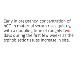 Early in pregnancy, concentration of
hCG in maternal serum rises quickly,
with a doubling time of roughly two
days during the first few weeks as the
trphoblastic tissues increase in size.
 