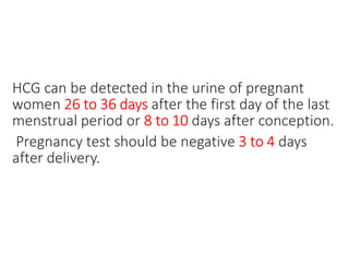 HCG can be detected in the urine of pregnant
women 26 to 36 days after the first day of the last
menstrual period or 8 to 10 days after conception.
Pregnancy test should be negative 3 to 4 days
after delivery.
 