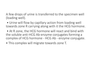 A few drops of urine is transferred to the specimen well
(loading well).
• Urine will flow by capillary action from loading well
towards zone R carrying along with it the HCG hormone.
• At R zone, the HCG hormone will react and bind with
the soluble anti-HCG Ab-enzyme conjugates forming a
complex of HCG hormone - HCG Ab - enzyme conjugate.
• This complex will migrate towards zone T.
 