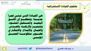 5
‫االستشرافية‬ ‫القيادة‬ ‫مفهوم‬
‫ارا‬ ‫ف‬ ‫تبناي‬ ‫التاي‬ ‫القياادة‬ ‫مي‬
‫ااا‬‫ا‬‫األف‬ ‫إع‬ ‫اااع‬‫ا‬‫وتتطل‬ ‫ااادا‬‫ا‬‫جدي‬
‫البعيااد‬
‫املنشااود‬ ‫واملسااتقبل‬
‫ب‬ ‫وتتمياااه‬
‫االرتقااااء‬
‫ااادس‬ ‫با‬
‫يف‬ ‫اار‬‫ا‬‫واالبتك‬ ‫اداع‬
‫ا‬‫واإلب‬ ‫اال‬
‫ا‬‫واخلي‬
‫العماااال‬ ‫منظومااااة‬ ‫تطااااوير‬
‫املؤسسي‬
.
@3bdullahAl3amri
alsahl2002
 