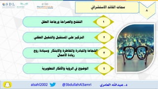 @3bdullahAl3amri
alsahl2002
‫العقل‬ ‫ورجاحة‬ ‫والصراحة‬ ‫التفتا‬ 1
‫العقلي‬ ‫والتخيل‬ ‫املستقبل‬ ‫عل‬ ‫الرتكيه‬ 2
‫روح‬ ‫وسيادة‬ ‫واالبتكار‬ ‫واملخاطرة‬ ‫واملبادرة‬ ‫اعة‬ ‫الش‬
‫األعمال‬ ‫ريادة‬
3
‫التطويرية‬ ‫واألفكار‬ ‫الرؤية‬ ‫يف‬ ‫الوضوح‬ 4
8
‫االستشرايف‬ ‫القالد‬ ‫مسات‬
 