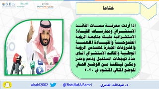 @3bdullahAl3amri
alsahl2002
‫ختاما‬
‫اااد‬
‫ا‬‫القال‬ ‫اااات‬
‫ا‬‫مس‬ ‫اااة‬
‫ا‬‫معرف‬ ‫ردت‬ ‫إذا‬
‫القياااادة‬ ‫وسارساااات‬ ‫االستشااارايف‬
‫اة‬
‫ا‬‫الرؤي‬ ‫اة‬
‫ا‬‫متابع‬ ‫اك‬
‫ا‬‫علي‬ ‫ارافية‬
‫ا‬‫االستش‬
‫امللهماااااة‬ ‫والقياااااادة‬ ‫الطموحاااااة‬
‫الرؤياة‬ ‫ملهنادس‬ ‫اجلبارة‬ ‫واملشروعات‬
‫اذي‬
‫ا‬‫ال‬ ‫ارايف‬
‫ا‬‫االستش‬ ‫اد‬
‫ا‬‫والقال‬ ‫اة‬
‫ا‬‫الوطني‬
‫وحفاه‬ ‫ودعم‬ ‫املستقبل‬ ‫توجهات‬ ‫حدد‬
‫اايل‬‫ا‬ ‫ا‬ ‫اع‬‫ا‬‫الوض‬ ‫ان‬‫ا‬‫م‬ ‫اا‬‫ا‬‫لينقلن‬ ‫ان‬‫ا‬‫ومك‬
‫يف‬ ‫املنشود‬ ‫املثايل‬ ‫للوضع‬
2030
 