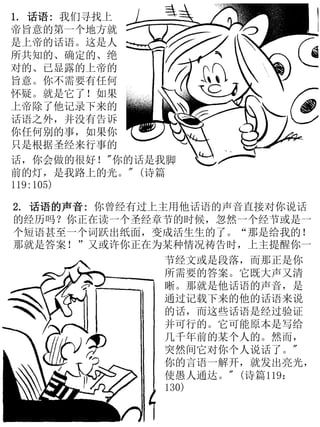 1. 话语: 我们寻找上
帝旨意的第一个地方就
是上帝的话语。这是人
所共知的、确定的、绝
对的、已显露的上帝的
旨意。你不需要有任何
怀疑。就是它了！如果
上帝除了他记录下来的
话语之外，并没有告诉
你任何别的事，如果你
只是根据圣经来行事的
2. 话语的声音: 你曾经有过上主用他话语的声音直接对你说话
的经历吗？你正在读一个圣经章节的时候，忽然一个经节或是一
个短语甚至一个词跃出纸面，变成活生生的了。“那是给我的！
那就是答案！”又或许你正在为某种情况祷告时，上主提醒你一
节经文或是段落，而那正是你
所需要的答案。它既大声又清
晰。那就是他话语的声音，是
通过记载下来的他的话语来说
的话，而这些话语是经过验证
并可行的。它可能原本是写给
几千年前的某个人的。然而，
突然间它对你个人说话了。"
你的言语一解开，就发出亮光，
使愚人通达。" (诗篇119：
130)
话，你会做的很好！"你的话是我脚
前的灯，是我路上的光。" (诗篇
119:105)
 