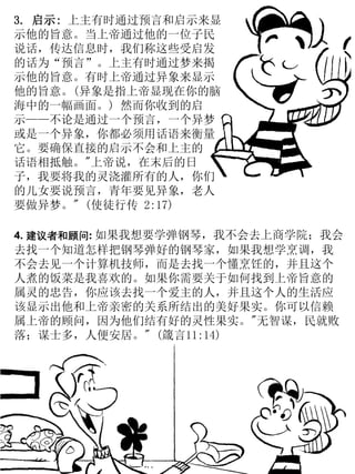 3. 启示: 上主有时通过预言和启示来显
示他的旨意。当上帝通过他的一位子民
说话，传达信息时，我们称这些受启发
的话为“预言”。上主有时通过梦来揭
示他的旨意。有时上帝通过异象来显示
他的旨意。(异象是指上帝显现在你的脑
海中的一幅画面。) 然而你收到的启
示——不论是通过一个预言，一个异梦
或是一个异象，你都必须用话语来衡量
它。要确保直接的启示不会和上主的
话语相抵触。"上帝说，在末后的日
子，我要将我的灵浇灌所有的人，你们
的儿女要说预言，青年要见异象，老人
要做异梦。" (使徒行传 2:17)
4. 建议者和顾问: 如果我想要学弹钢琴，我不会去上商学院；我会
去找一个知道怎样把钢琴弹好的钢琴家，如果我想学烹调，我
不会去见一个计算机技师，而是去找一个懂烹饪的，并且这个
人煮的饭菜是我喜欢的。如果你需要关于如何找到上帝旨意的
属灵的忠告，你应该去找一个爱主的人，并且这个人的生活应
该显示出他和上帝亲密的关系所结出的美好果实。你可以信赖
属上帝的顾问，因为他们结有好的灵性果实。"无智谋，民就败
落；谋士多，人便安居。" (箴言11:14)
 