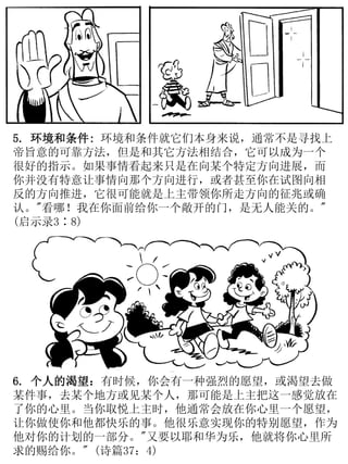 5. 环境和条件: 环境和条件就它们本身来说，通常不是寻找上
帝旨意的可靠方法，但是和其它方法相结合，它可以成为一个
很好的指示。如果事情看起来只是在向某个特定方向进展，而
你并没有特意让事情向那个方向进行，或者甚至你在试图向相
反的方向推进，它很可能就是上主带领你所走方向的征兆或确
认。"看哪！我在你面前给你一个敞开的门，是无人能关的。"
(启示录3∶8)
6. 个人的渴望：有时候，你会有一种强烈的愿望，或渴望去做
某件事，去某个地方或见某个人，那可能是上主把这一感觉放在
了你的心里。当你取悦上主时，他通常会放在你心里一个愿望，
让你做使你和他都快乐的事。他很乐意实现你的特别愿望，作为
他对你的计划的一部分。"又要以耶和华为乐，他就将你心里所
求的赐给你。" (诗篇37：4)
 