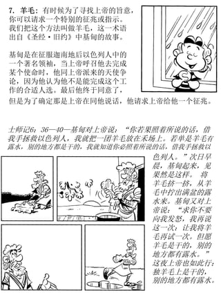 7. 羊毛: 有时候为了寻找上帝的旨意，
你可以请求一个特别的征兆或指示。
我们把这个方法叫做羊毛，这一术语
出自《圣经·旧约》中基甸的故事。
基甸是在征服迦南地后以色列人中的
一个著名领袖，当上帝呼召他去完成
某个使命时，他同上帝派来的天使争
论，因为他认为他不是能完成这个工
作的合适人选。最后他终于同意了，
士师记6：36—40—基甸对上帝说：“你若果照着所说的话，借
我手拯救以色列人，我就把一团羊毛放在禾场上。若单是羊毛有
露水，别的地方都是干的，我就知道你必照着所说的话，借我手拯救以
色列人。”次日早
晨，基甸起来，见
果然是这样。 将
羊毛挤一挤，从羊
毛中拧出满盆的露
水来。基甸又对上
帝说：“求你不要
向我发怒，我再说
这一次：让我将羊
毛再试一次。但愿
羊毛是干的，别的
地方都有露水。”
这夜上帝也如此行：
独羊毛上是干的，
别的地方都有露水。
但是为了确定那是上帝在同他说话，他请求上帝给他一个征兆。
 