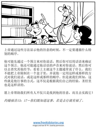 上帝通过这些方法显示他的旨意的时候，不一定要遵循什么特
别的顺序。
他可能先通过一个预言来对你说话，然后你可以用话语来确证
这个预言。他还可能通过他话语的声音来对你说话，然后你可
以去查究其他经节，看看上主就这个主题通常说了什么。我们
不能把上帝限制在一个盒子里，并说他一定用这样或那样的方
式对我们说话，或是这样或那样的顺序。但是就我们所知，这
些就是他行事的方式，这不仅是根据我们自己的经验，圣经里
也是这样讲的。
愿上帝帮助我们所有人不仅只是找到他的旨意，而且去实践它！
约翰福音13：17－你们既知道这事，若是去行就有福了。
www.freekidstories.org
Images and text © TFI. Used by permission.
 