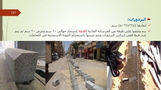 
‫البردورات‬
:

‫ابعادها‬
(
25
*
25
*
50
)
‫سم‬
.

‫العاديه‬ ‫الخرسانه‬ ‫من‬ ‫طبقه‬ ‫على‬ ‫وضعها‬ ‫يتم‬
(
‫قدمه‬
)
‫حوالى‬ ‫بسمك‬
10
‫وعرض‬ ‫سم‬
30
‫يتم‬ ‫ثم‬ ‫سم‬
‫لتركيب‬ ‫افقى‬ ‫خيط‬ ‫شد‬
‫البردورات‬
‫اللحامات‬ ‫فى‬ ‫االسمنتيه‬ ‫المونه‬ ‫باستخدام‬ ‫تثبيتها‬ ‫ويتم‬
.
‫مهندس‬
/
‫سعيد‬ ‫ابراهيم‬
197
 