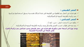 
‫الطبيعى‬ ‫الحجر‬
:

‫وتركيبها‬ ‫استخدامها‬ ‫يسهل‬ ‫هندسيه‬ ‫اشكال‬ ‫عدة‬ ‫فى‬ ‫الطبيعه‬ ‫من‬ ‫قطعها‬ ‫يتم‬ ‫احجار‬ ‫عن‬ ‫عباره‬ ‫هو‬
.

‫الميكانيكيه‬ ‫او‬ ‫اليدويه‬ ‫بالطريقه‬ ‫تركيبه‬ ‫يتم‬
.

‫الصناعى‬ ‫الحجر‬
:

‫من‬ ‫يتكون‬
(
‫ابيض‬ ‫اسمنت‬
,
‫سن‬
,
‫لون‬
. )

‫الغرض‬ ‫حسب‬ ‫قوالب‬ ‫فى‬ ‫صبه‬ ‫يتم‬
‫الميكانيكيه‬ ‫او‬ ‫اليدويه‬ ‫بالطريقه‬ ‫تركيبه‬ ‫ويتم‬ ‫والشكل‬
.
‫بالغ‬ ‫تركيبه‬ ‫يتم‬ ‫صناعى‬ ‫وجزء‬ ‫طبيعى‬ ‫حجر‬ ‫عن‬ ‫عباره‬ ‫هو‬ ‫ديكورى‬ ‫حجر‬ ‫اسمه‬ ‫اخر‬ ‫نوع‬ ‫يوجد‬
‫راء‬
‫الخشنه‬ ‫اللياسه‬ ‫من‬ ‫طبقة‬ ‫على‬
.
‫الديكورى‬ ‫الحجر‬
‫مهندس‬
/
‫سعيد‬ ‫ابراهيم‬
255
 