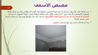 
‫بسمك‬ ‫االسقف‬ ‫على‬ ‫عمله‬ ‫يتم‬
5
‫طبقة‬ ‫عمل‬ ‫يتم‬ ‫وال‬ ‫السلطانى‬ ‫الجير‬ ‫بماء‬ ‫مخلوط‬ ‫الجبس‬ ‫بمونة‬ ‫مم‬
‫الضهاره‬
(
‫المصيص‬
)
‫مرور‬ ‫بعد‬ ‫اال‬
3
‫بأستخدام‬ ‫الضهاره‬ ‫طبقة‬ ‫وتفرد‬ ‫البطانه‬ ‫طبقة‬ ‫على‬ ‫االقل‬ ‫على‬ ‫ايام‬
‫االلومنيوم‬ ‫بالقده‬ ‫تسويتها‬ ‫يتم‬ ‫ثم‬ ‫التخشينه‬ ‫او‬ ‫المحاره‬
‫ب‬ ‫ومسها‬ ‫تنعيمها‬ ‫يتم‬ ‫ذلك‬ ‫بعد‬ ‫ثم‬
‫البروه‬ ‫استخدام‬
‫ناعمه‬ ‫تصبح‬ ‫حتى‬
.

‫مصيص‬ ‫يسمى‬ ‫نوع‬ ‫من‬ ‫جبس‬ ‫استخدام‬ ‫يتم‬
.
‫مهندس‬
/
‫سعيد‬ ‫ابراهيم‬
57
‫االسقف‬ ‫مصيص‬
 