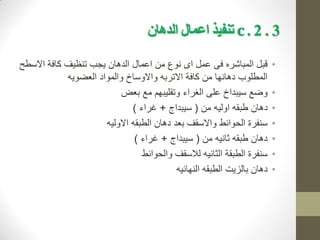 3
.
2
c .
‫الذهان‬ ‫اعمال‬ ‫تنفيذ‬
•
‫ق‬
‫ب‬
‫االسطح‬ ‫كافة‬ ‫تنظيف‬ ‫يجب‬ ‫الدهان‬ ‫اعمال‬ ‫من‬ ‫نوع‬ ‫اى‬ ‫عمل‬ ‫فى‬ ‫المباشره‬ ‫ل‬
‫العضويه‬ ‫والمواد‬ ‫واالوساخ‬ ‫االتربه‬ ‫كافة‬ ‫من‬ ‫دهانها‬ ‫المطلوب‬
•
‫الغ‬ ‫على‬ ‫سيبداخ‬ ‫وضع‬
‫را‬
‫بعض‬ ‫مع‬ ‫وتقليبهم‬ ‫ء‬
•
‫دهان‬
‫من‬ ‫اوليه‬ ‫طبقه‬
(
‫سيبداج‬
+
‫غراء‬
)
•
‫االوليه‬ ‫الطبقه‬ ‫دهان‬ ‫بعد‬ ‫واالسقف‬ ‫الحوائط‬ ‫سنفرة‬
•
‫من‬ ‫ثانيه‬ ‫طبقه‬ ‫دهان‬
(
‫سيبداج‬
+
‫غراء‬
)
•
‫والحوائط‬ ‫لالسقف‬ ‫الثانيه‬ ‫الطبقة‬ ‫سنفرة‬
•
‫النهائيه‬ ‫الطبقه‬ ‫بالزيت‬ ‫دهان‬
 