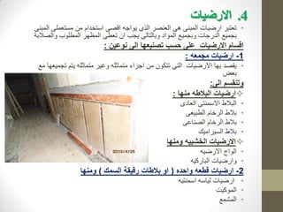 4
.
‫االرضيات‬
•
‫المبنى‬ ‫مستعملى‬ ‫من‬ ‫استخدام‬ ‫اقصى‬ ‫يواجه‬ ‫الذى‬ ‫العنصر‬ ‫هى‬ ‫المبنى‬ ‫ارضيات‬ ‫تعتبر‬
‫والصالبة‬ ‫المطلوب‬ ‫المظهر‬ ‫تعطى‬ ‫ان‬ ‫يجب‬ ‫وبالتالى‬ ‫المواد‬ ‫وبجميع‬ ‫الدرجات‬ ‫بجميع‬
‫نوعين‬ ‫الى‬ ‫تصنيعها‬ ‫حسب‬ ‫على‬ ‫االرضيات‬ ‫اقسام‬
:
1
-
‫مجمعه‬ ‫ارضيات‬
:
•
‫مع‬ ‫تجميعها‬ ‫يتم‬ ‫متماثله‬ ‫وغير‬ ‫متماثله‬ ‫اجزاء‬ ‫من‬ ‫تتكون‬ ‫التى‬ ‫االرضيات‬ ‫بها‬ ‫يقصد‬
‫بعض‬
‫الى‬ ‫وتنقسم‬
:

‫منها‬ ‫البالطه‬ ‫ارضيات‬
:
•
‫العادى‬ ‫االسمنتى‬ ‫البالط‬
•
‫الطبيعى‬ ‫الرخام‬ ‫بالط‬
•
‫الصناعى‬ ‫الرخام‬ ‫بالط‬
•
‫السيراميك‬ ‫بالط‬

‫ومنها‬ ‫الخشبيه‬ ‫االرضيات‬
•
‫االرضيه‬ ‫الواح‬
•
‫الباركيه‬ ‫وارضيات‬
2
-
‫واحده‬ ‫قطعه‬ ‫ارضيات‬
(
‫السمك‬ ‫رقيقة‬ ‫بالطات‬ ‫او‬
)
‫ومنها‬
•
‫اسمنتيه‬ ‫لياسه‬ ‫ارضيات‬
•
‫الموكيت‬
•
‫المشمع‬
 