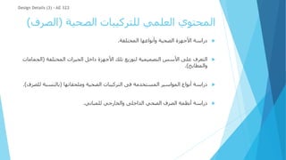 ‫الصحية‬ ‫للتركيبات‬ ‫العلمي‬ ‫المحتوي‬
(
‫الص‬
‫رف‬
)

‫المختلفة‬ ‫وأنواعها‬ ‫الصحية‬ ‫األجهزة‬ ‫دراسة‬
.

‫المختلفة‬ ‫الحيزات‬ ‫داخل‬ ‫األجهزة‬ ‫تلك‬ ‫لتوزيع‬ ‫التصميمية‬ ‫األسس‬ ‫على‬ ‫التعرف‬
(
‫الح‬
‫مامات‬
‫والمطابخ‬
.)

‫وملحقاتها‬ ‫الصحية‬ ‫التركيبات‬ ‫فى‬ ‫المستخدمة‬ ‫المواسير‬ ‫أنواع‬ ‫دراسة‬
(
‫ل‬ ‫بالنسبة‬
‫لصرف‬
.)

‫للمباني‬ ‫والخارجي‬ ‫الداخلى‬ ‫الصحي‬ ‫الصرف‬ ‫أنظمة‬ ‫دراسة‬
.
Design Details (3) - AE 322
 