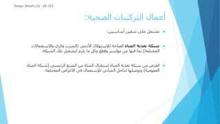 ‫الصحية‬ ‫التركيبات‬ ‫أعمال‬
:

‫أساسيين‬ ‫شقين‬ ‫على‬ ‫تشتمل‬
:

‫المياة‬ ‫تغذية‬ ‫شبكة‬
‫األدمي‬ ‫لإلستهالك‬ ‫الصاحة‬
(
‫واإلستعماالت‬ ‫والري‬ ‫الشرب‬
‫المختلفة‬
)
‫الشبكة‬ ‫تلك‬ ‫لتشغيل‬ ‫يلزم‬ ‫ما‬ ‫وكل‬ ‫وقطع‬ ‫مواسير‬ ‫من‬ ‫فيها‬ ‫بما‬
.

‫الرئيسي‬ ‫المنبع‬ ‫من‬ ‫المياة‬ ‫إستقبال‬ ‫المياة‬ ‫تغذية‬ ‫شبكة‬ ‫من‬ ‫الغرض‬
(
‫الم‬ ‫شبكة‬
‫ياة‬
‫العمومية‬
)
‫المختلفة‬ ‫األغراض‬ ‫فى‬ ‫لإلستعمال‬ ‫المباني‬ ‫لداخل‬ ‫وتوصيلها‬
.
Design Details (3) - AE 322
 