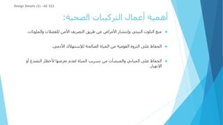 ‫الصحية‬ ‫التركيبات‬ ‫أعمال‬ ‫أهمية‬
:

‫والملوث‬ ‫للفضالت‬ ‫األمن‬ ‫التصريف‬ ‫طريق‬ ‫عن‬ ‫األمراض‬ ‫وإنتشار‬ ‫البيئي‬ ‫التلوث‬ ‫منع‬
‫ات‬
.

‫األدمي‬ ‫لإلستهالك‬ ‫الصالحة‬ ‫المياة‬ ‫من‬ ‫القومية‬ ‫الثروة‬ ‫على‬ ‫الحفاظ‬
.

‫أو‬ ‫التصدع‬ ‫ألخطار‬ ‫تعرضها‬ ‫لعدم‬ ‫المياة‬ ‫تسريب‬ ‫من‬ ‫والمنشأت‬ ‫المباني‬ ‫على‬ ‫الحفاظ‬
‫اإلنهيار‬
.
Design Details (3) - AE 322
 