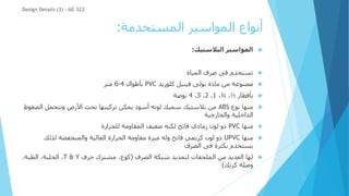 ‫المستخدمة‬ ‫المواسير‬ ‫أنواع‬
:

‫البالستيك‬ ‫المواسير‬
:

‫صرف‬ ‫فى‬ ‫تستخدم‬
‫المياة‬

‫مصنوعة‬
‫كلوريد‬ ‫فينيل‬ ‫بولى‬ ‫مادة‬ ‫من‬
PVC
‫بأطوال‬
4
-
6
‫متر‬

‫بأقطار‬
½
،
¾
،
1
،
2
،
3
،
4
‫بوصة‬

‫نوع‬ ‫منها‬
ABS
‫ال‬ ‫وتتحمل‬ ‫األرض‬ ‫تحت‬ ‫تركيبها‬ ‫يمكن‬ ‫أسود‬ ‫لونه‬ ‫سميك‬ ‫بالستيك‬ ‫من‬
‫ضغوط‬
‫والخارجية‬ ‫الداخلية‬

‫منها‬
PVC
‫للحرارة‬ ‫المقاومة‬ ‫ضعيف‬ ‫لكنه‬ ‫فاتح‬ ‫رمادي‬ ‫لون‬ ‫ذو‬

‫منها‬
UPVC
‫لذلك‬ ‫والمنخفضة‬ ‫العالية‬ ‫الحرارة‬ ‫مقاومة‬ ‫ميزة‬ ‫وله‬ ‫فاتح‬ ‫كريمي‬ ‫لون‬ ‫ذو‬
‫فى‬ ‫بكثرة‬ ‫يستخدم‬
‫الصرف‬

‫الصرف‬ ‫شبكة‬ ‫لتمديد‬ ‫الملحقات‬ ‫من‬ ‫العديد‬ ‫لها‬
(
‫حرف‬ ‫مشترك‬ ،‫كوع‬
T & Y
‫الجلبة‬ ،
،
،‫الطبة‬
‫كرنك‬ ‫وصلة‬
)
Design Details (3) - AE 322
 