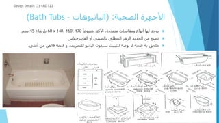 ‫الصحية‬ ‫األجهزة‬
( :
‫البانيوهات‬
–
Bath Tubs
)

ً‫شيوعا‬ ‫األكثر‬ ،‫متعددة‬ ‫ومقاسات‬ ‫أنواع‬ ‫لها‬ ‫يوجد‬
60 x 140, 160, 170
‫بإرتفاع‬
45
‫سم‬
.

‫الفايبرجالس‬ ‫أو‬ ‫بالصيني‬ ‫المطلى‬ ‫الزهر‬ ‫الحديد‬ ‫من‬ ‫تصنع‬

‫فتحة‬ ‫به‬ ‫ملحق‬
2
‫أعل‬ ‫من‬ ‫فائض‬ ‫فتحة‬ ‫و‬ ،‫للتصريف‬ ‫البانيو‬ ‫سيفون‬ ‫لتثبيت‬ ‫بوصة‬
‫ى‬
.
Design Details (3) - AE 322
 