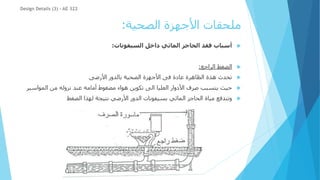 ‫الصحية‬ ‫األجهزة‬ ‫ملحقات‬
:

‫السيفونات‬ ‫داخل‬ ‫المائي‬ ‫الحاجز‬ ‫فقد‬ ‫أسباب‬
:

‫الراجع‬ ‫الضغط‬
:

‫األرضى‬ ‫بالدور‬ ‫الصحية‬ ‫األجهزة‬ ‫فى‬ ‫عادة‬ ‫الظاهرة‬ ‫هذة‬ ‫تحدث‬

‫المواس‬ ‫من‬ ‫نزوله‬ ‫عند‬ ‫أمامه‬ ‫مضغوط‬ ‫هواء‬ ‫تكوين‬ ‫الى‬ ‫العليا‬ ‫األدوار‬ ‫صرف‬ ‫يتسبب‬ ‫حيث‬
‫ير‬

‫الضغط‬ ‫لهذا‬ ‫نتيجة‬ ‫األرضي‬ ‫الدور‬ ‫بسيفونات‬ ‫المائي‬ ‫الحاجز‬ ‫مياة‬ ‫وتندفع‬
Design Details (3) - AE 322
 