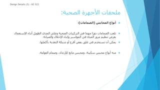 ‫الصحية‬ ‫األجهزة‬ ‫ملحقات‬
:

‫المحابس‬ ‫أنواع‬
(
‫الصمامات‬
:)

‫اإلستع‬ ‫أثناء‬ ‫الطويل‬ ‫المدي‬ ‫وعلى‬ ‫الصحية‬ ‫التركيبات‬ ‫فى‬ ‫مهما‬ ‫دورا‬ ‫الصمامات‬ ‫تلعب‬
‫مال‬
‫والصيانة‬ ‫اإلحالل‬ ‫وإثناء‬ ‫المواسير‬ ‫فى‬ ‫المياة‬ ‫مرور‬ ‫تنظيم‬ ‫بغرض‬
.

‫بأكملها‬ ‫التغذية‬ ‫شبكة‬ ‫أو‬ ‫أفرع‬ ‫بعض‬ ‫غلق‬ ‫فى‬ ‫تستخدم‬ ‫أن‬ ‫يمكن‬
.

‫العوامة‬ ‫وصمام‬ ،‫لإلرتداد‬ ‫مانع‬ ‫ومحبس‬ ،‫سكينة‬ ‫محبس‬ ‫أنواع‬ ‫منه‬
.
Design Details (3) - AE 322
 