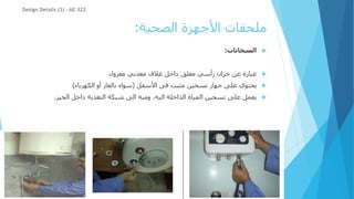‫الصحية‬ ‫األجهزة‬ ‫ملحقات‬
:

‫السخانات‬
:

‫معزول‬ ‫معدني‬ ‫غالف‬ ‫داخل‬ ‫معلق‬ ‫رأسي‬ ‫خزان‬ ‫عن‬ ‫عبارة‬

‫األسفل‬ ‫فى‬ ‫مثبت‬ ‫تسخين‬ ‫جهاز‬ ‫على‬ ‫يحتوي‬
(
‫الكهرباء‬ ‫أو‬ ‫بالغاز‬ ‫سواء‬
)

‫الحيز‬ ‫داخل‬ ‫التغذية‬ ‫شبكة‬ ‫الى‬ ‫ومنه‬ ،‫اليه‬ ‫الداخلة‬ ‫المياة‬ ‫تسخين‬ ‫على‬ ‫يعمل‬
.
Design Details (3) - AE 322
 