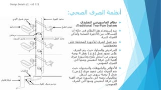 ‫الصحي‬ ‫الصرف‬ ‫أنظمة‬
:

‫التقليدي‬ ‫الماسورتين‬ ‫نظام‬
Traditional Two-Pipe System
:

‫أن‬ ‫حالة‬ ‫فى‬ ‫النظام‬ ‫هذا‬ ‫إستخدام‬ ‫يتم‬
‫وأماكن‬ ‫الصحية‬ ‫األجهزة‬ ‫بين‬ ‫المسافات‬
‫كبيرة‬ ‫الصرف‬
.

‫عل‬ ‫المختلفة‬ ‫لألجهزة‬ ‫الصرف‬ ‫عمل‬ ‫يتم‬
‫ى‬
‫مجموعتين‬
:

‫الصرف‬ ‫يتم‬ ‫حيث‬ ‫والمباول‬ ‫المراحيض‬
‫عمل‬ ‫عمود‬ ‫على‬
(
‫ع‬
.
‫ع‬
).
‫بقطر‬
4
‫بوصة‬
‫صرف‬ ‫وماسورة‬ ‫بكوع‬ ‫أسفل‬ ‫من‬ ‫ينتهي‬
‫الى‬ ‫ومنها‬ ‫التفتيش‬ ‫غرفة‬ ‫الى‬ ‫أفقية‬
‫العمومي‬ ‫الصرف‬
.

‫والبانيوهات‬ ‫األحواض‬
‫حيث‬ ‫والبيديهات‬
‫عمود‬ ‫على‬ ‫الصرف‬ ‫يتم‬
‫صرف‬
(
‫ع‬
.
‫ص‬
).
‫بقطر‬
3
‫أسفل‬ ‫من‬ ‫ينتهي‬ ‫بوصة‬
‫ماسورة‬ ‫الى‬ ‫ومنه‬ ‫بجاليتراب‬
‫أفق‬ ‫صرف‬
‫ية‬
‫الصرف‬ ‫الى‬ ‫ومنها‬ ‫التفتيش‬ ‫غرفة‬ ‫الى‬
‫العمومي‬
.
Design Details (3) - AE 322
 