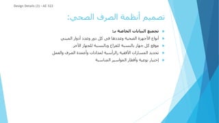 ‫الصحي‬ ‫الصرف‬ ‫أنظمة‬ ‫تصميم‬
:

‫بـ‬ ‫الخاصة‬ ‫البيانات‬ ‫تجميع‬
:

‫المبني‬ ‫أدوار‬ ‫وعدد‬ ‫دور‬ ‫كل‬ ‫فى‬ ‫وعددها‬ ‫الصحية‬ ‫األجهزة‬ ‫أنواع‬

‫األخر‬ ‫للجهاز‬ ‫وبالنسبة‬ ‫للفراغ‬ ‫بالنسبة‬ ‫جهاز‬ ‫كل‬ ‫موقع‬

‫والعمل‬ ‫الصرف‬ ‫وأعمدة‬ ‫لمدادات‬ ‫رالرأسية‬ ‫األفقية‬ ‫المسارات‬ ‫تحديد‬

‫المناسبة‬ ‫المواسير‬ ‫وأقطار‬ ‫نوعية‬ ‫إختيار‬
Design Details (3) - AE 322
 