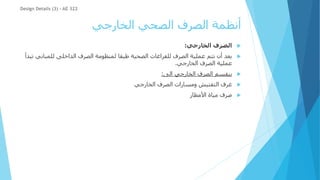 ‫الخارجي‬ ‫الصحي‬ ‫الصرف‬ ‫أنظمة‬

‫الخارجي‬ ‫الصرف‬
:

‫للمبان‬ ‫الداخلى‬ ‫الصرف‬ ‫لمنظومة‬ ‫طبقا‬ ‫الصحية‬ ‫للفراغات‬ ‫الصرف‬ ‫عملية‬ ‫تتم‬ ‫أن‬ ‫بعد‬
‫تبدأ‬ ‫ي‬
‫الخارجي‬ ‫الصرف‬ ‫عملية‬
.

‫الى‬ ‫الخارجي‬ ‫الصرف‬ ‫ينقسم‬
:

‫الخارجي‬ ‫الصرف‬ ‫ومسارات‬ ‫التفتيش‬ ‫غرف‬

‫األمطار‬ ‫مياة‬ ‫صرف‬
Design Details (3) - AE 322
 