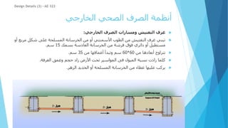 ‫الخارجي‬ ‫الصحي‬ ‫الصرف‬ ‫أنظمة‬
Design Details (3) - AE 322

‫الخارجي‬ ‫الصرف‬ ‫ومسارات‬ ‫التفتيش‬ ‫غرف‬
:

‫مر‬ ‫شكل‬ ‫على‬ ‫المسلحة‬ ‫الخرسانة‬ ‫من‬ ‫أو‬ ‫األسمنتي‬ ‫الطوب‬ ‫من‬ ‫التفتيش‬ ‫غرف‬ ‫تبني‬
‫أو‬ ‫بع‬
‫بسمك‬ ‫العادسة‬ ‫الخرسانة‬ ‫من‬ ‫فرشة‬ ‫فوق‬ ‫دائري‬ ‫أو‬ ‫مستطيل‬
15
‫سم‬
.

‫من‬ ‫أبعادها‬ ‫تتراوح‬
60
*
60
‫من‬ ‫أعماقها‬ ‫وتبدأ‬ ‫سم‬
35
‫سم‬
.

‫الغرفة‬ ‫وعمق‬ ‫حجم‬ ‫زاد‬ ‫األرض‬ ‫تحت‬ ‫المواسير‬ ‫فى‬ ‫الميول‬ ‫نسبة‬ ‫زادت‬ ‫كلما‬
.

‫الزهر‬ ‫الحديد‬ ‫أو‬ ‫المسلحة‬ ‫الخرسانة‬ ‫من‬ ‫غطاء‬ ‫عليها‬ ‫يركب‬
.
 