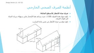 ‫الخارجي‬ ‫الصحي‬ ‫الصرف‬ ‫أنظمة‬

‫مياة‬ ‫صرف‬
‫المائلة‬ ‫لألسطح‬ ‫األمطار‬
:

‫القنوات‬ ‫هذة‬ ‫ميول‬ ‫يكون‬
1:100
‫المياة‬ ‫سريان‬ ‫سهولة‬ ‫على‬ ‫اإلنحدار‬ ‫هذا‬ ‫يساعد‬ ‫حيث‬ ،
‫الصرف‬ ‫قنوات‬ ‫فى‬
.

‫المزاريب‬ ‫مادة‬ ‫نفس‬ ‫من‬ ‫األمطار‬ ‫صرف‬ ‫مواسير‬ ‫تكون‬
Design Details (3) - AE 322
 