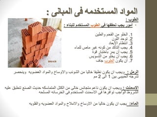 ‫المبانى‬ ‫فى‬ ‫المستخذمه‬ ‫المواد‬
:
‫الطوب‬
:
•
‫في‬ ‫تحققها‬ ‫يجب‬ ‫أمور‬
‫الطوب‬
‫للبناء‬ ‫المستخدم‬
:
1
.
‫والطين‬ ‫الفحم‬ ‫من‬ ‫الخلو‬
2
.
‫اللون‬ ‫توحد‬
3
.
‫األبعاد‬ ‫انتظام‬
4
.
‫للماء‬ ‫ماص‬ ‫غير‬ ‫كونه‬ ‫من‬ ‫التأكد‬ ‫يجب‬
5
.
‫قوة‬ ‫باختبار‬ ‫يمر‬ ‫أن‬ ‫يجب‬
6
.
‫التسويس‬ ‫من‬ ‫يخلو‬ ‫أن‬ ‫يجب‬
7
.
‫يكون‬ ‫أن‬
‫الطوب‬
‫جاف‬
‫الرمل‬
:
‫وينحصر‬ ‫العضويه‬ ‫والمواد‬ ‫واالوساخ‬ ‫الشوئب‬ ‫من‬ ‫خاليا‬ ‫نظيفا‬ ‫يكون‬ ‫ان‬ ‫ويجب‬
‫بين‬ ‫الحبيبى‬ ‫تدرجه‬
1
‫الى‬
2
‫مم‬
‫االسمنت‬
:
‫المتماسكه‬ ‫الكتل‬ ‫من‬ ‫خالى‬ ‫متجانس‬ ‫ناعم‬ ‫يكون‬ ‫ان‬ ‫ويجب‬
‫ح‬
‫د‬
‫يث‬
‫عليه‬ ‫تنطبق‬ ‫الصنع‬
‫المسلحه‬ ‫الخرسانه‬ ‫فى‬ ‫المستخدم‬ ‫االسمنت‬ ‫فى‬ ‫توافرها‬ ‫الواجب‬ ‫الشروط‬
‫الماء‬
:
‫يجب‬
‫ان‬
‫والقلويه‬ ‫العضويه‬ ‫والمواد‬ ‫واالمالح‬ ‫االوساخ‬ ‫من‬ ‫خاليا‬ ‫يكون‬
 