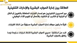 ‫التنفيذي‬ ‫واإلدارات‬ ‫البشرية‬ ‫الموارد‬ ‫إدارة‬ ‫بين‬ ‫العالقة‬
‫ة‬
‫أ‬ ‫التعيين‬ ‫المتعلية‬ ‫اليرارات‬ ‫إصدار‬ ‫هو‬ ‫التنفيفيين‬ ‫المديرين‬ ‫دير‬
‫النيم‬ ‫ي‬
‫الوظيفي‬ ‫ابدا‬ ‫تيويم‬ ‫أي‬ ‫اببما‬ ‫التكليف‬ ‫أي‬ ‫التأديب‬ ‫أي‬ ‫الترقية‬ ‫أي‬
.
‫اليرارات‬ ‫اتخاذ‬ ‫بن‬ ‫ًا‬‫ل‬‫مسؤي‬ ‫البشرية‬ ‫الموارد‬ ‫إدارق‬ ‫موظف‬ ‫يكون‬ ‫ما‬ ‫ًا‬‫ل‬‫قلي‬
.
‫ف‬ ‫سدليمة‬ ‫قدرارات‬ ‫التخاذ‬ ‫البشرية‬ ‫الموارد‬ ‫مديري‬ ‫استشارق‬ ‫من‬ ‫د‬ ‫ال‬
‫يمدا‬
‫البشرية‬ ‫الموارد‬ ‫يتعلق‬
.
 