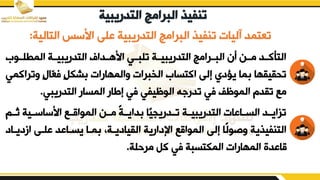 ‫التدري‬ ‫البرامج‬ ‫تنفيذ‬
‫بية‬
‫التالية‬ ‫ابسس‬ ‫بلض‬ ‫التدريبية‬ ‫البرامج‬ ‫تنفيف‬ ‫آليات‬ ‫تعتمد‬
:
‫المطلددور‬ ‫التدريبيددة‬ ‫ابهددداف‬ ‫تلبددي‬ ‫التدريبيددة‬ ‫البددرامج‬ ‫أن‬ ‫مددن‬ ‫التأكددد‬
‫يت‬ ٍ ‫ّا‬
‫ع‬‫ف‬ ٍ‫م‬‫شك‬ ‫يالمهارات‬ ‫الخبرات‬ ‫اكتسار‬ ‫إلض‬ ‫يؤدي‬ ‫ما‬ ‫تقيييها‬
‫راكمي‬
‫التدريبي‬ ‫المسار‬ ‫إزار‬ ‫في‬ ‫الوظيفي‬ ‫ه‬ ‫تدر‬ ‫في‬ ‫الموظف‬ ‫تيدم‬ ‫مء‬
.
‫دم‬‫د‬‫ث‬ ‫دية‬‫د‬‫ابساس‬ ‫دء‬‫د‬‫المواق‬ ‫دن‬‫د‬‫م‬ ً‫ة‬‫د‬‫د‬‫داي‬ ‫ا‬‫ددريجي‬‫د‬‫ت‬ ‫دة‬‫د‬‫التدريبي‬ ‫دابات‬‫د‬‫الس‬ ‫دد‬‫د‬‫تزاي‬
‫ازد‬ ‫بلدض‬ ‫يسدابد‬ ‫مدا‬ ‫اليياديدةو‬ ‫اإلدارية‬ ‫المواقء‬ ‫إلض‬ ‫ًا‬‫ل‬‫يصو‬ ‫التنفيفية‬
‫يداد‬
‫مرحلة‬ ‫كم‬ ‫في‬ ‫المكتسبة‬ ‫المهارات‬ ‫قابدق‬
.
 