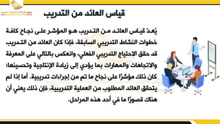 ‫التدريب‬ ‫من‬ ‫العائد‬ ‫قياس‬
‫دة‬
‫د‬‫كاف‬ ‫نجدائ‬ ‫بلدض‬ ‫المؤشدر‬ ‫هدو‬ ‫التددريب‬ ‫مدن‬ ‫العائدد‬ ‫قيداس‬ ّ
‫د‬‫ُعد‬
‫ي‬
‫التد‬ ‫من‬ ‫العائد‬ ‫كان‬ ‫فإذا‬ ‫يةو‬ ‫السا‬ ‫التدريبي‬ ‫النشاط‬ ‫خطوات‬
‫دريب‬
‫ا‬ ‫بلض‬ ‫التالي‬ ‫يانعكس‬ ‫الفعليو‬ ‫التدريبي‬ ‫االحتياج‬ ‫حيق‬ ‫قد‬
‫لمعرفة‬
‫يتقسينه‬ ‫ية‬ ‫اإلنتا‬ ‫زيادق‬ ‫إلض‬ ‫يؤدي‬ ‫ما‬ ‫يالمهارات‬ ‫ياالتجاهات‬
‫ات‬
‫تدريبية‬ ‫ات‬ ‫را‬ ‫إ‬ ‫من‬ ‫تم‬ ‫ما‬ ‫نجائ‬ ‫بلض‬ ‫ا‬‫مؤشر‬ ‫ذلك‬ ‫كان‬
.
‫لم‬ ‫إذا‬ ‫أما‬
‫ي‬ ‫ذلك‬ ‫فإن‬ ‫التدريبيةو‬ ‫العملية‬ ‫من‬ ‫المطلور‬ ‫العائد‬ ‫يتقيق‬
‫أن‬ ‫عني‬
‫المراحم‬ ‫هفق‬ ‫أحد‬ ‫في‬ ‫ما‬ ‫ا‬‫قصور‬ ‫هناك‬
.
 