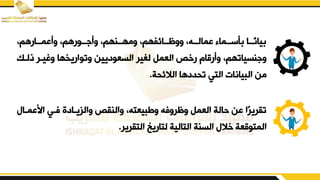 ‫يأبمددارهمو‬ ‫ددورهمو‬ ‫يأ‬ ‫يمهددنهمو‬ ‫ييظددائفهمو‬ ‫بمالددهو‬ ‫أسددما‬ ‫ددا‬‫يان‬
‫ير‬ ‫ل‬ ‫العمم‬ ‫رخص‬ ‫يأرقام‬ ‫نسياتهمو‬ ‫ي‬
‫ذلدك‬ ‫يريدر‬ ‫يتواريخها‬ ‫السعوديين‬
‫الالئقة‬ ‫تقددها‬ ‫التي‬ ‫البيانات‬ ‫من‬
.
‫اببمد‬ ‫فدي‬ ‫يالزيدادق‬ ‫يالنيص‬ ‫يزبيعتهو‬ ‫يظريفه‬ ‫العمم‬ ‫حالة‬ ‫بن‬ ‫ا‬‫تيرير‬
‫ا‬
‫لتاريخ‬ ‫التالية‬ ‫السنة‬ ‫خال‬ ‫المتوقعة‬
‫التيرير‬
.
 