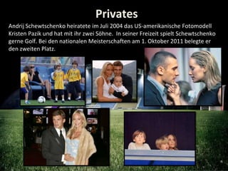 Privates
Andrij Schewtschenko heiratete im Juli 2004 das US-amerikanische Fotomodell
Kristen Pazik und hat mit ihr zwei Sö...