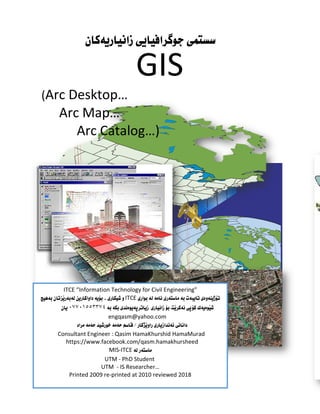 ‫هةطبةي‬
‫ربونى‬َ‫ي‬‫ف‬ ‫را‬َ‫ي‬‫خ‬ ..‫زانست‬
‫ﺳسﺘﻤى‬
GIS
(Arc Desktop…
Arc Map…
Arc Catalog…)
ITCE “Information Technology for Civil Engineering”
ITCE
٠٧٧٠١٥٥٣٣٧٤
engqasm@yahoo.com
Consultant Engineer : Qasim HamaKhurshid HamaMurad
https://www.facebook.com/qasm.hamakhursheed
MIS-ITCE
UTM - PhD Student
UTM - IS Researcher…
Printed 2009 re-printed at 2010 reviewed 2018
 