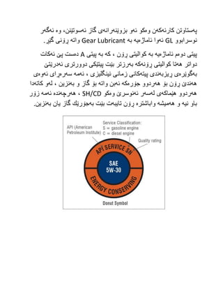 ‫په‬
‫كارئه‬ ‫ستاوتن‬
‫كه‬
‫وه‬ ‫ن‬
‫ئه‬ ‫كو‬
‫بزوێنه‬ ‫و‬
‫رانه‬
‫ئه‬ ‫گاز‬ ‫ی‬
‫وه‬ ،‫سوتێنن‬
‫ئه‬
‫گه‬
‫ر‬
‫نوسرابوو‬
GL
‫ئه‬
‫ئاماژه‬ ‫وا‬
‫یه‬
‫به‬
Gear Lubricant
‫واته‬
.‫گێڕ‬ ‫ڕۆنی‬
‫دوه‬ ‫پیتی‬
‫ئاماژه‬ ‫م‬
‫یه‬
‫به‬
‫كه‬ ، ‫ڕۆن‬ ‫كوالیتی‬
‫به‬
‫پیتی‬
A
‫ده‬
‫ئه‬ ‫پێ‬ ‫ست‬
‫كات‬
‫دواتر‬
‫هه‬
‫ڕۆنه‬ ‫كوالیتی‬ ‫تا‬
‫كه‬
‫به‬
‫ئه‬ ‫دوورتری‬ ‫پیتێكی‬ ‫بێت‬ ‫رزتر‬
‫درێتێ‬
‫به‬
‫گوێره‬
‫ڕیزبه‬ ‫ی‬
‫پیته‬ ‫ندی‬
‫ئه‬ ، ‫ئینگلیزی‬ ‫زمانی‬ ‫كانی‬
‫مه‬
‫سه‬
‫ره‬
‫ئه‬ ‫ڕای‬
‫وه‬
‫ی‬
‫هه‬
‫هه‬ ‫بۆ‬ ‫ڕۆن‬ ‫ندێ‬
‫جۆره‬ ‫ردوو‬
‫كه‬
‫ئه‬
‫واته‬ ‫بن‬
‫به‬ ‫و‬ ‫گاز‬ ‫بۆ‬
‫له‬ ، ‫نزین‬
‫كاته‬ ‫و‬
‫دا‬
‫هه‬
‫هێماكه‬ ‫ردوو‬
‫له‬ ‫ی‬
‫سه‬
‫ئه‬ ‫ر‬
‫وه‬ ‫نوسرێ‬
‫كو‬
SH/CD
‫ه‬ ،
‫ه‬
‫رچه‬
‫نده‬
‫ئه‬
‫مه‬
‫زۆر‬
‫نیه‬ ‫باو‬
‫هه‬ ‫و‬
‫میشه‬
‫واباشتره‬
‫تایبه‬ ‫ڕۆن‬
‫به‬ ‫بێت‬ ‫ت‬
‫به‬ ‫یان‬ ‫گاز‬ ‫جۆرێك‬
.‫نزین‬
 