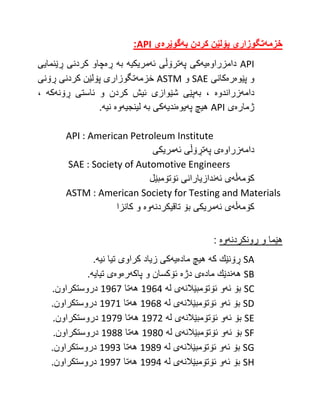 ‫خزمه‬
‌
‫تگوزاری‌پۆلێن‌كردن‌به‬
‌
‫گوێره‬
‌
‌‫ی‬
API
:
API
‫دامزراوه‬
‫یه‬
‫په‬ ‫كی‬
‫ئه‬ ‫ترۆڵی‬
‫مریكیه‬
‫به‬
‫ڕه‬
‫ڕێنمایی‬ ‫كردنی‬ ‫چاو‬
‫پێوه‬ ‫و‬
‫ره‬
‫كانی‬
SAE
‫و‬
ASTM
‫خزمه‬
‫ڕۆنی‬ ‫كردنی‬ ‫پۆلێن‬ ‫تگوزاری‬
‫دامه‬
‫زراندوه‬
‫به‬ ،
‫و‬ ‫كردن‬ ‫ئیش‬ ‫شێوازی‬ ‫پێی‬
‫ڕۆنه‬ ‫ئاستی‬
‫كه‬
،
‫ژماره‬
‫ی‬
API
‫په‬ ‫هیچ‬
‫یوه‬
‫ندیه‬
‫به‬ ‫كی‬
‫لینجیه‬
‫وه‬
‫نیه‬
.
API : American Petroleum Institute
‫دامه‬
‫زراوه‬
‫په‬ ‫ی‬
‫ئه‬ ‫تڕۆڵی‬
‫مریكی‬
SAE : Society of Automotive Engineers
‫كۆمه‬
‫ڵه‬
‫ئه‬ ‫ی‬
‫ئۆتۆمبێل‬ ‫ندازیارانی‬
ASTM : American Society for Testing and Materials
‫كۆمه‬
‫ڵه‬
‫ئه‬ ‫ی‬
‫تاقیكردنه‬ ‫بۆ‬ ‫مریكی‬
‫وه‬
‫كانزا‬ ‫و‬
‫ڕونكردنه‬ ‫و‬ ‫هێما‬
‫وه‬
:
SA
‫كه‬ ‫ڕۆنێك‬
‫ماده‬ ‫هیچ‬
‫یه‬
‫نیه‬ ‫تیا‬ ‫كراوی‬ ‫زیاد‬ ‫كی‬
.
SB
‫هه‬
‫ماده‬ ‫ندێك‬
‫دژه‬ ‫ی‬
‫پاكه‬ ‫و‬ ‫ئۆكسان‬
‫ره‬
‫وه‬
‫تیایه‬ ‫ی‬
.
SC
‫ئه‬ ‫بۆ‬
‫ئۆتۆمبێالنه‬ ‫و‬
‫له‬ ‫ی‬
1964
‫هه‬
‫تا‬
1967
‫دروستكراون‬
.
SD
‫ئه‬ ‫بۆ‬
‫ئۆتۆمبێالنه‬ ‫و‬
‫له‬ ‫ی‬
1968
‫هه‬
‫تا‬
1971
‫دروستكراون‬
.
SE
‫ئه‬ ‫بۆ‬
‫ئۆتۆمبێالنه‬ ‫و‬
‫له‬ ‫ی‬
1972
‫هه‬
‫تا‬
1979
‫دروستكراون‬
.
SF
‫ئه‬ ‫بۆ‬
‫ئۆتۆمبێالنه‬ ‫و‬
‫له‬ ‫ی‬
1982
‫هه‬
‫تا‬
1988
‫دروستكراون‬
.
SG
‫ئه‬ ‫بۆ‬
‫ئۆتۆمبێالنه‬ ‫و‬
‫له‬ ‫ی‬
1989
‫هه‬
‫تا‬
1993
‫دروستكراون‬
.
SH
‫ئه‬ ‫بۆ‬
‫ئۆتۆمبێالنه‬ ‫و‬
‫له‬ ‫ی‬
1994
‫هه‬
‫تا‬
1997
‫دروستكراون‬
.
 