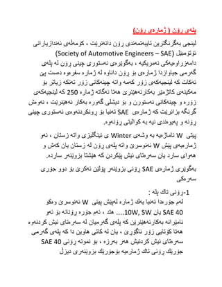 ‫پله‬
‌
‫ی‌ڕۆن‌(‌ژماره‬
‌
)‫ی‌ڕۆن‬
‌
‫به‬ ‫لینجی‬
‫گرنگترین‬
‫تایبه‬
‫تمه‬
‫دائه‬ ‫ڕۆن‬ ‫ندی‬
‫كۆمه‬ ، ‫نرێت‬
‫ڵه‬
‫ئه‬ ‫ی‬
‫ندازیارانی‬
( ‫ئۆتۆمبێل‬
Society of Automotive Engineers – SAE
)
‫دامه‬
‫زراوه‬
‫یه‬
‫ئه‬ ‫كی‬
‫مریكیه‬
،
‫به‬
‫گوێره‬
‫ئه‬ ‫ی‬
‫له‬ ‫ڕۆن‬ ‫چینی‬ ‫ستوری‬
‫پله‬
‫ی‬
‫گه‬
‫ژماره‬ ‫جیاوازدا‬ ‫رمی‬
‫داناوه‬ ‫ڕۆن‬ ‫بۆ‬ ‫ی‬
‫له‬
‫ژماره‬
‫سفره‬
‫وه‬
‫ده‬
‫پێ‬ ‫ست‬
‫ئه‬
‫كه‬ ‫كات‬
‫لینجیه‬
‫كه‬
‫كه‬ ‫زۆر‬ ‫ی‬
‫مه‬
‫واته‬
‫چینه‬
‫ته‬ ‫زۆر‬ ‫كانی‬
‫نكه‬
‫بۆ‬ ‫زیاتر‬
‫مه‬
‫كینه‬
‫ی‬
‫به‬ ‫كاتژمێر‬
‫كارئه‬
‫هه‬ ‫هێنرێ‬
‫ئه‬ ‫تا‬
‫گاته‬
‫ژماره‬
252
‫كه‬
‫لینجیه‬
‫كه‬
‫ی‬
‫زۆره‬
‫چینه‬ ‫و‬
‫ئه‬ ‫كانی‬
‫گه‬ ‫دیشلی‬ ‫بۆ‬ ‫و‬ ‫ستورن‬
‫وره‬
‫به‬
‫ئه‬ ‫كار‬
‫ئه‬ ، ‫هێنرێت‬
‫وه‬
‫ش‬
‫گرنگه‬
‫كه‬ ‫بزانرێت‬
‫ژماره‬
‫ی‬
SAE
‫ته‬
‫ڕونكردنه‬ ‫بۆ‬ ‫نیا‬
‫وه‬
‫ئه‬ ‫ی‬
‫چینی‬ ‫ستوری‬
‫ڕۆنه‬
‫په‬ ‫و‬
‫یوه‬
‫نیه‬ ‫ندی‬
‫به‬
‫ڕۆنه‬ ‫كوالیتی‬
‫وه‬
.
‫پ‬
‫یتی‬
W
‫ئاماژه‬
‫یه‬
‫به‬
‫وشه‬
‫ی‬
Winter
‫واته‬ ‫ئینگلیزی‬ ‫ی‬
‫ئه‬ ، ‫زستان‬
‫و‬
‫ژماره‬
‫یه‬
‫پێش‬ ‫ی‬
W
‫ئه‬
‫واته‬ ‫نوسرێ‬
‫پله‬
‫له‬ ‫ڕۆن‬ ‫ی‬
‫كه‬ ‫یان‬ ‫زستان‬
‫و‬ ‫ش‬
‫هه‬
‫سه‬ ‫یان‬ ‫سارد‬ ‫وای‬
‫ره‬
‫كه‬ ‫پێكردن‬ ‫ئیش‬ ‫تای‬
‫بزوێنه‬ ‫هێشتا‬
‫سارده‬ ‫ر‬
.
‫به‬
‫ژماره‬ ‫گوێری‬
‫ی‬
SAE
‫بزوێنه‬ ‫ڕۆنی‬
‫ئه‬ ‫پۆلێن‬ ‫ر‬
‫جۆری‬ ‫دوو‬ ‫بۆ‬ ‫كرێ‬
‫سه‬
‫ر‬
‫ه‬
‫كی‬
1
-
‫تاك‬ ‫ڕۆنی‬
‫پله‬
:
‫له‬
‫جۆره‬ ‫م‬
‫دا‬
‫ته‬
‫یه‬ ‫نیا‬
‫ژماره‬ ‫ك‬
‫له‬
‫پیتی‬ ‫پێش‬
W
‫ئه‬
‫وه‬ ‫نوسرێ‬
‫كو‬
SAE 40
‫یان‬
10W, 5W
‫ئه‬ ، ‫هتد‬ ....
‫جۆره‬ ‫م‬
‫ڕۆنانه‬
‫ئه‬ ‫بۆ‬
‫و‬
‫ئامێرانه‬
‫به‬
‫كارئه‬
‫كه‬ ‫هێنرێن‬
‫پله‬
‫گه‬ ‫ی‬
‫له‬ ‫رمیان‬
‫سه‬
‫ره‬
‫كردنه‬ ‫ئیش‬ ‫تای‬
‫وه‬
‫هه‬
‫له‬ ‫یان‬ ، ‫ناگۆڕێ‬ ‫زۆر‬ ‫كۆتایی‬ ‫تا‬
‫كه‬ ‫دا‬ ‫هاوین‬ ‫كاتی‬
‫پله‬
‫گه‬ ‫ی‬
‫رمی‬
‫سه‬
‫ره‬
‫هه‬ ‫كردنیش‬ ‫ئیش‬ ‫تای‬
‫به‬ ‫ر‬
‫رزه‬
‫نمونه‬ ‫بۆ‬ ،
‫ڕۆنی‬
SAE 40
‫ژماره‬ ‫تاك‬ ‫ڕۆنی‬ ‫جۆرێك‬
‫ی‬
‫ه‬
‫بزوێنه‬ ‫بۆجۆرێك‬
‫دیزڵ‬ ‫ری‬
 