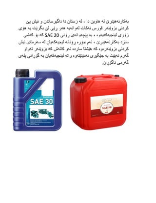 ‫به‬
‫كارئه‬
‫له‬ ‫هێنرێ‬
‫له‬ ، ‫دا‬ ‫هاوین‬
‫پێ‬ ‫ئیش‬ ‫و‬ ‫داگیرساندن‬ ‫دا‬ ‫زستان‬
‫بزوێنه‬ ‫كردنی‬
‫ئه‬ ‫قورس‬ ‫ر‬
‫له‬ ‫كات‬
‫وانه‬
‫یه‬
‫هه‬
‫به‬ ‫بگرێت‬ ‫لێ‬ ‫ڕێی‬ ‫ر‬
‫هۆی‬
‫لینجیه‬ ‫زۆری‬
‫كه‬
‫یه‬
‫وه‬
‫به‬ ،
‫پێچه‬
‫وانه‬
‫ڕۆنی‬ ‫ی‬
SAE 20
‫كه‬
‫كه‬ ‫بۆ‬
‫شی‬
‫به‬ ‫سارد‬
‫كارئه‬
‫ئه‬ ، ‫هێنرێ‬
‫جۆره‬ ‫م‬
‫ڕۆنا‬
‫نه‬
‫لیجیه‬
‫كه‬
‫له‬ ‫یان‬
‫سه‬
‫ره‬
‫ئیش‬ ‫تای‬
‫بزوێنه‬ ‫كردنی‬
‫ره‬
‫وه‬
‫كه‬
‫سارده‬ ‫هێشتا‬
‫ئه‬
‫كاته‬ ‫و‬
‫كه‬ ‫ش‬
‫بزوێنه‬
‫ته‬ ‫ر‬
‫واو‬
‫گه‬
‫ئه‬ ‫رم‬
‫به‬ ‫بێت‬
‫ئه‬ ‫جێگیری‬
‫مێنێته‬
‫وه‬
‫واته‬
‫لینجیه‬
‫كه‬
‫به‬ ‫یان‬
‫پله‬ ‫گۆڕانی‬
‫ی‬
‫گه‬
.‫ناگۆڕێ‬ ‫رمی‬
 