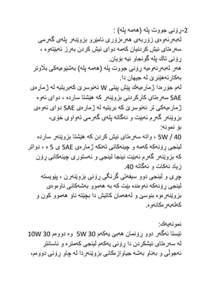 2
-
‫پله‬ ‫جووت‬ ‫ڕۆنی‬
‫(هه‬
‫مه‬
‫پله‬
: )
‫له‬
‫به‬
‫رئه‬
‫وه‬
‫زۆربه‬ ‫ی‬
‫ی‬
‫هه‬
‫ره‬
‫بزوێنه‬ ‫ئامێرو‬ ‫زۆری‬
‫پله‬ ‫ر‬
‫گه‬ ‫ی‬
‫رمی‬
‫سه‬
‫ره‬
‫كه‬ ‫كردنیان‬ ‫ئیش‬ ‫تای‬
‫مه‬
‫به‬ ‫كردن‬ ‫ئیش‬ ‫دوای‬
‫ئه‬ ‫رز‬
‫بێته‬
‫وه‬
،
‫پله‬ ‫تاك‬ ‫ڕۆنی‬
‫نیه‬ ‫گونجاو‬
.‫بۆیان‬
‫هه‬
‫له‬ ‫ر‬
‫به‬
‫رئه‬
‫وه‬
‫یه‬
‫پله‬ ‫جووت‬ ‫ڕۆنی‬
‫(هه‬
‫مه‬
‫پله‬
‫به‬ )
‫شێوه‬
‫یه‬
‫باڵوتر‬ ‫كی‬
‫به‬
‫كارئه‬
‫له‬ ‫هێنرێ‬
.‫دا‬ ‫جیهان‬
‫له‬
‫جۆره‬ ‫م‬
‫ژماره‬ ‫دا‬
‫یه‬
‫پیتی‬ ‫پێش‬ ‫ك‬
W
‫ئه‬
‫كه‬ ‫نوسرێ‬
‫بریتیه‬
‫له‬
‫ژماره‬
‫ی‬
SAE
‫سه‬
‫ره‬
‫بزوێنه‬ ‫كاركردنی‬ ‫تای‬
‫كه‬ ‫ر‬
‫سارده‬ ‫هێشتا‬
‫ئه‬ ‫دوای‬ ،
‫وه‬
‫ژماره‬
‫یه‬
‫ئه‬ ‫تر‬ ‫كی‬
‫كه‬ ‫نوسرێ‬
‫بریتیه‬
‫له‬
‫ژماره‬
‫ی‬
SAE
‫ئه‬ ‫دوای‬
‫وه‬
‫ی‬
‫بزوێنه‬
‫گه‬ ‫ر‬
‫ئه‬ ‫رم‬
‫ئه‬ ‫و‬ ‫بێت‬
‫گاته‬
‫پله‬
‫گه‬ ‫ی‬
‫ته‬ ‫رمی‬
،‫خۆی‬ ‫واوی‬
‫نمونه‬ ‫بۆ‬
:
5W / 40
،
‫واته‬
‫سه‬
‫ره‬
‫كه‬ ‫كردن‬ ‫ئیش‬ ‫تای‬
‫بزوێنه‬ ‫هێشتا‬
‫سارده‬ ‫ر‬
‫ڕۆنه‬ ‫لینجی‬
‫كه‬
‫كه‬
‫مه‬
‫چینه‬ ‫و‬
‫ته‬ ‫كانی‬
‫نكه‬
‫ژماره‬
‫ی‬
SAE
‫ی‬
5
‫ه‬
‫دواتر‬ ،
‫كه‬
‫بزوێنه‬
‫گه‬ ‫ر‬
‫ئه‬ ‫رم‬
‫ئه‬ ‫و‬ ‫لینجی‬ ‫ئینجا‬ ‫بێت‬
‫چینه‬ ‫ستوری‬
‫ڕۆن‬ ‫كانی‬
‫ئه‬ ‫زیاد‬
‫ئه‬ ‫و‬ ‫كات‬
‫گاته‬
42
.
‫سیفه‬ ‫دوو‬ ‫لینجی‬ ‫و‬ ‫چڕی‬
‫بزوێنه‬ ‫ڕۆنی‬ ‫گرنگی‬ ‫تی‬
، ‫رن‬
‫پێویسته‬
‫ڕۆنه‬ ‫لینجی‬
‫كه‬
‫ئه‬
‫وه‬
‫نده‬
‫كه‬ ‫بێت‬
‫به‬
‫هه‬
‫به‬ ‫موو‬
‫شه‬
‫ناوه‬ ‫كانی‬
‫وه‬
‫ی‬
‫بزوێنه‬
‫ره‬
‫وه‬
‫له‬ ‫و‬ ‫بنوسێ‬
‫هه‬
‫بچێته‬ ‫دا‬ ‫كاتیش‬ ‫مان‬
‫هه‬ ‫ناو‬
‫و‬ ‫كون‬ ‫موو‬
‫كه‬
‫له‬
‫به‬
‫ره‬
‫كانه‬
‫وه‬
.
‫نمونه‬
‫یه‬
:‫ك‬
‫ئه‬ ‫ئێستا‬
‫گه‬
‫هه‬ ‫ڕۆنمان‬ ‫دوو‬ ‫ر‬
‫یه‬ ‫بێ‬
‫كه‬
‫م‬
5W 30
‫وه‬
‫دووه‬
‫م‬
10W 30
‫له‬
‫سه‬
‫ره‬
‫یه‬ ‫ڕۆنی‬ ‫دا‬ ‫ئیشكردن‬ ‫تای‬
‫كه‬
‫كه‬ ‫لینجی‬ ‫م‬
‫متره‬
‫ئاسانتر‬ ‫و‬
‫ئه‬
‫به‬ ‫و‬ ‫جوڵی‬
‫به‬ ‫ناو‬
‫شه‬
‫جیاوازه‬
‫بزوێنه‬ ‫كانی‬
‫له‬ ‫ردا‬
‫دووه‬ ‫ڕۆنی‬ ‫چاو‬
،‫م‬
 