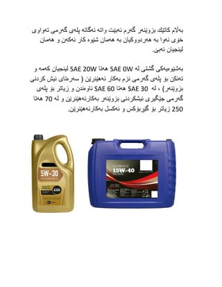 ‫به‬
‫بزوێنه‬ ‫كاتێك‬ ‫اڵم‬
‫گه‬ ‫ر‬
‫ئه‬ ‫رم‬
‫واته‬ ‫بێت‬
‫ئه‬
‫گاته‬
‫پله‬
‫گه‬ ‫ی‬
‫ته‬ ‫رمی‬
‫واوی‬
‫ئه‬ ‫خۆی‬
‫به‬ ‫وا‬
‫هه‬
‫به‬ ‫ردووكیان‬
‫هه‬
‫شێوه‬ ‫مان‬
‫ئه‬ ‫كار‬
‫كه‬
‫هه‬ ‫و‬ ‫ن‬
‫مان‬
‫ئه‬ ‫لینجیان‬
.‫بێ‬
‫به‬
‫شێوه‬
‫یه‬
‫له‬ ‫گشتی‬ ‫كی‬
SAE 0W
‫هه‬
‫تا‬
SAE 20W
‫كه‬ ‫لینجیان‬
‫مه‬
‫و‬
‫ته‬
‫پله‬ ‫بۆ‬ ‫نكن‬
‫گه‬ ‫ی‬
‫به‬ ‫نزم‬ ‫رمی‬
‫ئه‬ ‫كار‬
‫سه‬ ( ‫هێنرێن‬
‫ره‬
‫كردنی‬ ‫ئیش‬ ‫تای‬
‫بزوێنه‬
‫له‬ ، )‫ر‬
SAE 30
‫هه‬
‫تا‬
SAE 60
‫ناوه‬
‫پله‬ ‫بۆ‬ ‫زیاتر‬ ‫و‬ ‫ندن‬
‫ی‬
‫گه‬
‫بزوێنه‬ ‫ئیشكردنی‬ ‫جێگیری‬ ‫رمی‬
‫به‬ ‫ر‬
‫كارئ‬
‫ه‬
‫له‬ ‫و‬ ‫هێنرێن‬
72
‫هه‬
‫تا‬
252
‫ئه‬ ‫و‬ ‫گێڕبۆكس‬ ‫بۆ‬ ‫زیاتر‬
‫به‬ ‫كسل‬
‫كارئه‬
.‫هێنرێن‬
 
