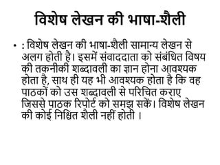 विशेष लेखन की भाषा-शैली
• : विशेष लेखन की भाषा-शैली सामान्य लेखन से
अलग होिी है। इसमें संिाददािा को संबंवधि विषय
की िकनीकी शब्दािली का ज्ञान होना आिश्यक
होिा है, साथ ही यह भी आिश्यक होिा है वक िह
पाठकों को उस शब्दािली से पररवचि कराए
विससे पाठक ररपोटि को समझ सक
ें । विशेष लेखन
की कोई वनविि शैली नहीं होिी ।
 