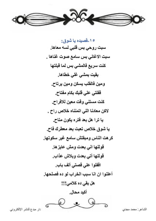 ‫مجدي‬ ‫محمد‬ :‫الشاعر‬
‫اإللكتروني‬ ‫للنشر‬ ‫مبدع‬ ‫دار‬
١٥
-
:‫شوق‬ ‫يا‬ ‫قصيده‬
.‫معاها‬ ‫لسه‬ ‫قلبي‬ ‫بس‬ ‫روحي‬ ‫سبت‬
. ‫غناها‬ ‫صوت‬ ‫سامع‬ ‫بس‬ ‫االغاني‬ ‫سبت‬
‫قبلتها‬ ‫لما‬ ‫بس‬ ‫فالمشي‬ ‫سريع‬ ‫كنت‬
.‫خطاها‬ ‫غلي‬ ‫بمشي‬ ‫بقيت‬
.‫يرتاح‬ ‫ومين‬ ‫يسكن‬ ‫فالقلب‬ ‫ومين‬
.‫مفتاح‬ ‫بكام‬ ‫قلبك‬ ‫علي‬ ‫قفلتي‬
.‫لالفراح‬ ‫معين‬ ‫وقت‬ ‫مستني‬ ‫كنت‬
. ‫راح‬ ‫خالص‬ ‫اتمنناه‬ ‫اللي‬ ‫معادنا‬ ‫الكن‬
‫يا‬
.‫متاح‬ ‫يكون‬ ‫فتره‬ ‫بعد‬ ‫هل‬ ‫ترا‬
.‫فاح‬ ‫معطرك‬ ‫بعد‬ ‫تعبت‬ ‫خالص‬ ‫شوق‬ ‫يا‬
.‫سكوتها‬ ‫غير‬ ‫سامع‬ ‫ومبقتش‬ ‫الناس‬ ‫كرهت‬
.‫عايزها‬ ‫ومش‬ ‫بعدت‬ ‫اني‬ ‫قوللها‬
.‫عذاب‬ ‫وبالش‬ ‫بعدت‬ ‫أتي‬ ‫قوللها‬
.‫باب‬ ‫ألف‬ ‫قصتي‬ ‫علي‬ ‫اقفلوا‬
.‫فصلحها‬ ‫ده‬ ‫لو‬ ‫الخراب‬ ‫سبب‬ ‫انا‬ ‫ان‬ ‫أعلنوا‬
!!!‫كالمي‬ ‫ده‬ ‫بقي‬ ‫هل‬
.‫محال‬ ‫أكيد‬
 