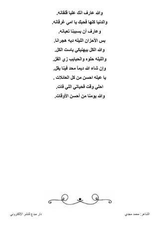 ‫مجدي‬ ‫محمد‬ :‫الشاعر‬
‫اإللكتروني‬ ‫للنشر‬ ‫مبدع‬ ‫دار‬
.‫قلقانه‬ ‫عليا‬ ‫انك‬ ‫عارف‬ ‫وهللا‬
.‫غرقانه‬ ‫امي‬ ‫يا‬ ‫فحبك‬ ‫كلها‬ ‫والدنيا‬
.‫تعبانه‬ ‫بسببنا‬ ‫أن‬ ‫وعارف‬
.‫هجرانا‬ ‫ديه‬ ‫الليله‬ ‫األحزان‬ ‫بس‬
.‫الكل‬ ‫ياست‬ ‫بيهنيكي‬ ‫الكل‬ ‫وهللا‬
.‫الفل‬ ‫زي‬ ‫والحبايب‬ ‫حلوه‬ ‫والليله‬
.‫يقل‬ ‫فينا‬ ‫محد‬ ‫ديمآ‬ ‫هللا‬ ‫شاء‬ ‫وإن‬
. ‫العائالت‬ ‫كل‬ ‫من‬ ‫احسن‬ ‫عيله‬ ‫يا‬
‫ال‬ ‫فحياتي‬ ‫وقت‬ ‫احلي‬
.‫فات‬ ‫لي‬
.‫األوقات‬ ‫أحسن‬ ‫من‬ ‫يومنا‬ ‫وهللا‬
 